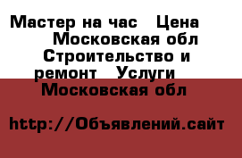 Мастер на час › Цена ­ 500 - Московская обл. Строительство и ремонт » Услуги   . Московская обл.